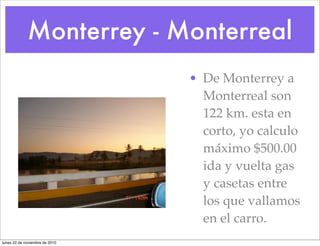 Monterrey - Monterreal
• De Monterrey a
Monterreal son
122 km. esta en
corto, yo calculo
máximo $500.00
ida y vuelta gas
y casetas entre
los que vallamos
en el carro.
lunes 22 de noviembre de 2010
 