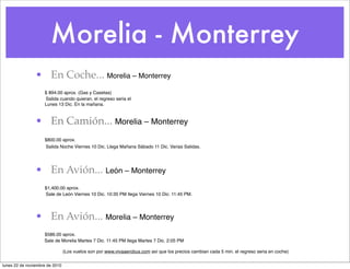 Morelia - Monterrey
• En Coche... Morelia – Monterrey
! $ 894.00 aprox. (Gas y Casetas)
Salida cuando quieran, el regreso seria el
! Lunes 13 Dic. En la mañana.
• En Camión... Morelia – Monterrey
! $800.00 aprox.
Salida Noche Viernes 10 Dic. Llega Mañana Sábado 11 Dic. Varias Salidas.
• En Avión... León – Monterrey
! $1,400.00 aprox.
Sale de León Viernes 10 Dic. 10:35 PM llega Viernes 10 Dic. 11:45 PM.
• En Avión... Morelia – Monterrey
! $586.00 aprox.
Sale de Morelia Martes 7 Dic. 11:45 PM llega Martes 7 Dic. 2:05 PM
(Los vuelos son por www.vivaaerobus.com así que los precios cambian cada 5 min. el regreso seria en coche)
lunes 22 de noviembre de 2010
 