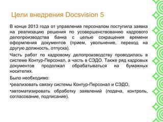 Цели внедрения Docsvision 5
В конце 2013 года от управления персоналом поступила заявка
на реализацию решения по усовершенствованию кадрового
делопроизводства банка с целью сокращения времени
оформления документов (прием, увольнение, переход на
другую должность, отпуска).
Часть работ по кадровому делопроизводству проводилась в
системе Контур-Персонал, а часть в СЭДО. Также ряд кадровых
документов продолжал обрабатываться на бумажных
носителях.
Было необходимо:
•реализовать связку системы Контур-Персонал и СЭДО,
•автоматизировать обработку заявлений (подача, контроль,
согласование, подписание).
 