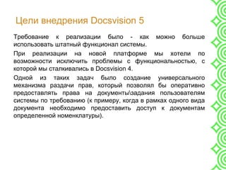 Цели внедрения Docsvision 5
Требование к реализации было - как можно больше
использовать штатный функционал системы.
При реализации на новой платформе мы хотели по
возможности исключить проблемы с функциональностью, с
которой мы сталкивались в Docsvision 4.
Одной из таких задач было создание универсального
механизма раздачи прав, который позволял бы оперативно
предоставлять права на документызадания пользователям
системы по требованию (к примеру, когда в рамках одного вида
документа необходимо предоставить доступ к документам
определенной номенклатуры).
 