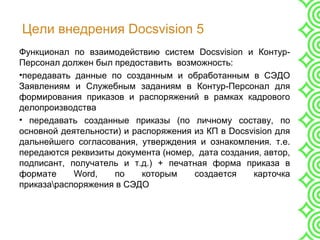 Цели внедрения Docsvision 5
Функционал по взаимодействию систем Docsvision и Контур-
Персонал должен был предоставить возможность:
•передавать данные по созданным и обработанным в СЭДО
Заявлениям и Служебным заданиям в Контур-Персонал для
формирования приказов и распоряжений в рамках кадрового
делопроизводства
• передавать созданные приказы (по личному составу, по
основной деятельности) и распоряжения из КП в Docsvision для
дальнейшего согласования, утверждения и ознакомления. т.е.
передаются реквизиты документа (номер, дата создания, автор,
подписант, получатель и т.д.) + печатная форма приказа в
формате Word, по которым создается карточка
приказараспоряжения в СЭДО
 