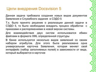 Цели внедрения Docsvision 5
Данная задача требовала создания новых видов документов
Заявления и Служебного задания в СЭДО 5
Т.к. было принято решение о реализации данной задачи в
СЭДО 5, то было необходимо внедрить процесс обработки с
приказами и распоряжениями в новой версии системы.
Для взаимодействия двух систем использовался обмен
файлами в формате XML определенной структуры
В банке используется несколько видов заявлений со своим
набором атрибутов. Для этого была реализована одна
универсальная карточка Заявления, которая меняет свой
интерфейс (набор заполняемых полей) в зависимости от вида,
который выбирается в карточке
 