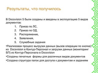 Результаты, что получилось
В Docsvision 5 были созданы и введены в эксплуатацию 5 видов
документов:
1. Приказ по ЛС,
2. Приказ по ОД,
3. Распоряжение,
4. Заявления,
5. Служебные задания
•Реализован процесс выгрузки данных (вызов операции по кнопке)
из Docsvision в Контур-Персонал и загрузки данных (мониторинг
БП) из Контур-Персонала в Docsvision
•Созданы печатные формы для различных видов документов
•Создана структура папок для доступа к документам и заданиям
 