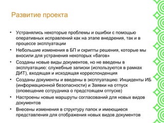 Развитие проекта
• Устранялись некоторые проблемы и ошибки с помощью
оперативных исправлений как на этапе внедрения, так и в
процессе эксплуатации
• Небольшие изменения в БП и скрипты решения, которые мы
вносили для устранения некоторых «багов»
• Созданы новые виды документов, но не введены в
эксплуатацию: служебные записки (используются в рамках
ДИТ), входящая и исходящая корреспонденция
• Созданы документы и введены в эксплуатацию: Инциденты ИБ
(информационной безопасности) и Заявки на отпуск
(оповещение сотрудника о предстоящем отпуске)
• Настроены новые маршруты согласований для новых видов
документов
• Внесены изменения в структуру папок и имеющиеся
представления для отображения новых видов документов
 