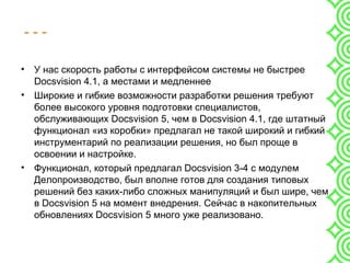 - - -
• У нас скорость работы с интерфейсом системы не быстрее
Docsvision 4.1, а местами и медленнее
• Широкие и гибкие возможности разработки решения требуют
более высокого уровня подготовки специалистов,
обслуживающих Docsvision 5, чем в Docsvision 4.1, где штатный
функционал «из коробки» предлагал не такой широкий и гибкий
инструментарий по реализации решения, но был проще в
освоении и настройке.
• Функционал, который предлагал Docsvision 3-4 с модулем
Делопроизводство, был вполне готов для создания типовых
решений без каких-либо сложных манипуляций и был шире, чем
в Docsvision 5 на момент внедрения. Сейчас в накопительных
обновлениях Docsvision 5 много уже реализовано.
 