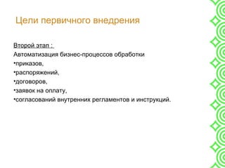Цели первичного внедрения
Второй этап :
Автоматизация бизнес-процессов обработки
•приказов,
•распоряжений,
•договоров,
•заявок на оплату,
•согласований внутренних регламентов и инструкций.
 