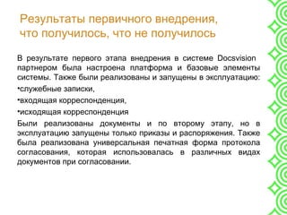 Результаты первичного внедрения,
что получилось, что не получилось
В результате первого этапа внедрения в системе Docsvision
партнером была настроена платформа и базовые элементы
системы. Также были реализованы и запущены в эксплуатацию:
•служебные записки,
•входящая корреспонденция,
•исходящая корреспонденция
Были реализованы документы и по второму этапу, но в
эксплуатацию запущены только приказы и распоряжения. Также
была реализована универсальная печатная форма протокола
согласования, которая использовалась в различных видах
документов при согласовании.
 