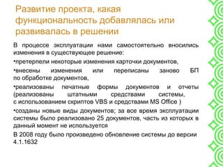 Развитие проекта, какая
функциональность добавлялась или
развивалась в решении
В процессе эксплуатации нами самостоятельно вносились
изменения в существующее решение:
•претерпели некоторые изменения карточки документов,
•внесены изменения или переписаны заново БП
по обработке документов,
•реализованы печатные формы документов и отчеты
(реализованы штатными средствами системы,
с использованием скриптов VBS и средствами MS Office )
•созданы новые виды документов; за все время эксплуатации
системы было реализовано 25 документов, часть из которых в
данный момент не используется
В 2008 году было произведено обновление системы до версии
4.1.1632
 
