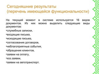 Сегодняшние результаты
(перечень имеющейся функциональности)
На текущий момент в системе используется 16 видов
документов. Из них можно выделить следующие виды
документов:
•служебные записки,
•входящие письма,
•исходящие письма,
•согласования договоров,
•неблагоприятные события,
•обращения клиентов,
•заявки на оплату,
•хоз.заявки,
•заявки на автотранспорт.
 