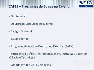 CAPES – Programas de Bolsas no Exterior - Doutorado - Doutorado Sanduiche no Exterior - Estágio Doutoral - Estágio Sênior - Programa de Apoio a Eventos no Exterior  (PAEX) - Programa de Áreas Estratégicas e Institutos Nacionais de Ciência e Tecnologia - Grande Prêmio CAPES de Teses 