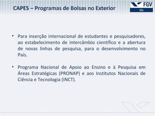 Para inserção internacional de estudantes e pesquisadores, ao estabelecimento de intercâmbio científico e a abertura de novas linhas de pesquisa, para o desenvolvimento no País. Programa Nacional de Apoio ao Ensino e à Pesquisa em Áreas Estratégicas (PRONAP) e aos Institutos Nacionais de Ciência e Tecnologia (INCT). CAPES – Programas de Bolsas no Exterior 