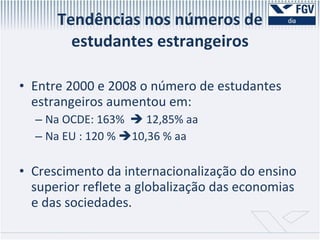 Tendências nos números de estudantes estrangeiros Entre 2000 e 2008 o número de estudantes estrangeiros aumentou em: Na OCDE: 163%    12,85% aa Na EU : 120 %   10,36 % aa Crescimento da internacionalização do ensino superior reflete a globalização das economias e das sociedades. 