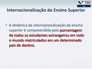 Internacionalização do Ensino Superior A dinâmica da internacionalização do ensino superior é compreendida pela   porcentagem de todos os estudantes estrangeiros em todo o mundo matriculados em um determinado país de destino . 