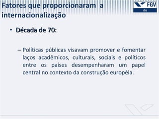 Fatores que proporcionaram  a internacionalização  Década de 70: Políticas públicas visavam promover e fomentar laços acadêmicos, culturais, sociais e políticos entre os países desempenharam um papel central no contexto da construção européia.  