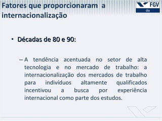 Décadas de 80 e 90: A tendência acentuada no setor de alta tecnologia e no mercado de trabalho: a internacionalização dos mercados de trabalho para indivíduos altamente qualificados incentivou a busca por experiência internacional como parte dos estudos.  Fatores que proporcionaram  a internacionalização  