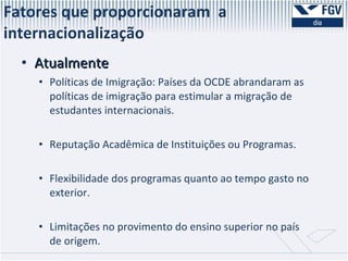 Atualmente Políticas de Imigração: Países da OCDE abrandaram as políticas de imigração para estimular a migração de estudantes internacionais. Reputação Acadêmica de Instituições ou Programas. Flexibilidade dos programas quanto ao tempo gasto no exterior. Limitações no provimento do ensino superior no país de origem. Fatores que proporcionaram  a internacionalização  