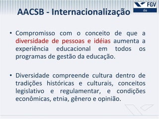 AACSB - Internacionalização Compromisso com o conceito de que a  diversidade de pessoas e idéias  aumenta a experiência educacional em todos os programas de gestão da educação.  Diversidade compreende cultura dentro de tradições históricas e culturais, conceitos legislativo e regulamentar, e condições econômicas, etnia, gênero e opinião.  