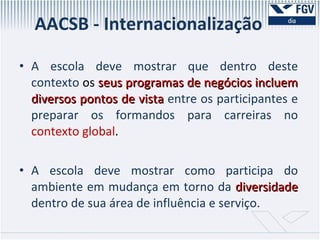AACSB - Internacionalização A escola deve mostrar que dentro deste contexto  os  seus programas de negócios incluem diversos pontos de vista  entre os participantes e preparar os formandos para carreiras no  contexto global .  A escola deve mostrar como participa do ambiente em mudança em torno da  diversidade  dentro de sua área de influência e serviço.  