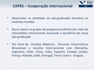 CAPES – Cooperação Internacional Desenvolve as atividades da pós-graduação brasileira no contexto mundial. Busca apoiar os grupos de pesquisa brasileiros por meio do intercâmbio internacional, buscando a excelência da nossa pós-graduação. Por meio de  Acordos Bilaterais,  Parcerias Universitárias Binacionais e Acordos Internacionais com Alemanha, Argentina, Chile, China, Cuba, Espanha, Estados Unidos, França, Holanda, Itália, Portugal, Timor-Leste e  Uruguai. 