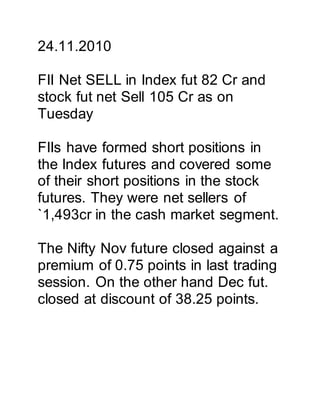 24.11.2010
FII Net SELL in Index fut 82 Cr and
stock fut net Sell 105 Cr as on
Tuesday
FIIs have formed short positions in
the Index futures and covered some
of their short positions in the stock
futures. They were net sellers of
`1,493cr in the cash market segment.
The Nifty Nov future closed against a
premium of 0.75 points in last trading
session. On the other hand Dec fut.
closed at discount of 38.25 points.
 