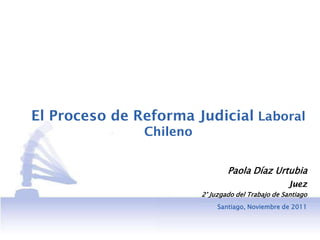 El Proceso de Reforma Judicial Laboral
               Chileno


                                 Paola Díaz Urtubia
                                                    Juez
                         2° Juzgado del Trabajo de Santiago
                              Santiago, Noviembre de 2011
 
