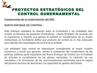 PROYECTOS ESTRATÉGICOS DEL
         CONTROL GUBERNAMENTAL
Componentes de la modernización del SNC

NUEVO ENFOQUE DE CONTROL :

Este Enfoque establece la relación entre la Contraloría y las entidades bajo
control, en términos de productor (Contraloría) - cliente (Entidad). De acuerdo con
la importancia e impacto que genera la entidad en cumplimiento de su misión
institucional, la Contraloría define qué producto de control es el más adecuado
para atender las necesidades de control de la entidad.

Las entidades bajo control se seleccionan considerando el mayor impacto
económico y social que generan, siendo la evaluación del cumplimiento de las
políticas públicas parte importante del Nuevo Enfoque de Control con la finalidad
de articular el cumplimiento de los planes nacionales, la medición de sus
resultados y la formulación de las recomendaciones pertinentes para la mejora
del proceso de toma de decisiones y la capacidad de gestión del Estado.
 
