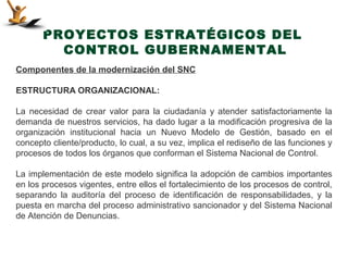 PROYECTOS ESTRATÉGICOS DEL
         CONTROL GUBERNAMENTAL
Componentes de la modernización del SNC

ESTRUCTURA ORGANIZACIONAL:

La necesidad de crear valor para la ciudadanía y atender satisfactoriamente la
demanda de nuestros servicios, ha dado lugar a la modificación progresiva de la
organización institucional hacia un Nuevo Modelo de Gestión, basado en el
concepto cliente/producto, lo cual, a su vez, implica el rediseño de las funciones y
procesos de todos los órganos que conforman el Sistema Nacional de Control.

La implementación de este modelo significa la adopción de cambios importantes
en los procesos vigentes, entre ellos el fortalecimiento de los procesos de control,
separando la auditoría del proceso de identificación de responsabilidades, y la
puesta en marcha del proceso administrativo sancionador y del Sistema Nacional
de Atención de Denuncias.
 