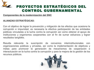PROYECTOS ESTRATÉGICOS DEL
              CONTROL GUBERNAMENTAL
Componentes de la modernización del SNC

ALIANZAS ESTRATÉGICAS:

Con el objetivo de lograr la prevención y mitigación de los efectos que ocasiona la
corrupción e impunidad, es necesaria la efectiva participación de las entidades
públicas vinculadas a la lucha contra la corrupción así como obtener el apoyo de
instituciones y organismos cooperantes con el fin de sumar esfuerzos y lograr
resultados tangibles.

Resulta relevante la suscripción de convenios interinstitucionales con
organizaciones públicas y privadas, así como la implementación de objetivos y
metas para promover la generación de mecanismos de cooperación e
interactuación en la lucha contra la corrupción y para la mejora de la gestión de los
recursos públicos.
 