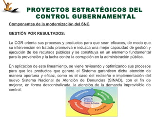 PROYECTOS ESTRATÉGICOS DEL
           CONTROL GUBERNAMENTAL
Componentes de la modernización del SNC

GESTIÓN POR RESULTADOS:

La CGR orienta sus procesos y productos para que sean eficaces, de modo que
su intervención en Estado promueva e induzca una mejor capacidad de gestión y
ejecución de los recursos públicos y se constituya en un elemento fundamental
para la prevención y la lucha contra la corrupción en la administración pública.

En aplicación de este lineamiento, se viene revisando y optimizando sus procesos
para que los productos que genera el Sistema garanticen dicha atención de
manera oportuna y eficaz, como es el caso del rediseño e implementación del
nuevo Sistema Nacional de Atención de Denuncias (SINAD), con el fin de
mejorar, en forma descentralizada, la atención de la demanda imprevisible de
control.
 