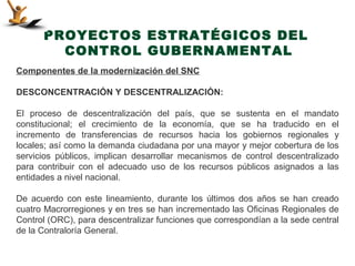 PROYECTOS ESTRATÉGICOS DEL
        CONTROL GUBERNAMENTAL
Componentes de la modernización del SNC

DESCONCENTRACIÓN Y DESCENTRALIZACIÓN:

El proceso de descentralización del país, que se sustenta en el mandato
constitucional; el crecimiento de la economía, que se ha traducido en el
incremento de transferencias de recursos hacia los gobiernos regionales y
locales; así como la demanda ciudadana por una mayor y mejor cobertura de los
servicios públicos, implican desarrollar mecanismos de control descentralizado
para contribuir con el adecuado uso de los recursos públicos asignados a las
entidades a nivel nacional.

De acuerdo con este lineamiento, durante los últimos dos años se han creado
cuatro Macrorregiones y en tres se han incrementado las Oficinas Regionales de
Control (ORC), para descentralizar funciones que correspondían a la sede central
de la Contraloría General.
 