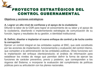 PROYECTOS ESTRATÉGICOS DEL
         CONTROL GUBERNAMENTAL
Objetivos y acciones estratégicas

A. Lograr un alto nivel de confianza y el apoyo de la ciudadanía
Difundir la labor de la CGR para lograr el conocimiento de su labor y el apoyo de
la ciudadanía, diseñando e implementando estrategias de comunicación de su
función, logros y resultados de su gestión, e identidad institucional.

B. Definir, diseñar e implantar el nuevo enfoque de control y de lucha contra
la corrupción
Ejercer un control integral en las entidades sujetas al SNC, que está constituido
por las acciones de implantación, funcionamiento y evaluación del control interno,
que competen a la administración de las entidades públicas. Otras funciones son
la implantación del enfoque cliente/producto; el análisis de información para
establecer los niveles de riesgo que permitan definir la forma de ejercer las
funciones de carácter preventivo, previo y posterior, que corresponden a los
órganos del Sistema; e incorporar la evaluación del cumplimiento de políticas
públicas para su articulación con los planes nacionales.
 