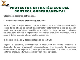 PROYECTOS ESTRATÉGICOS DEL
         CONTROL GUBERNAMENTAL
Objetivos y acciones estratégicas

C. Definir los clientes, productos y servicios

Para brindar un mejor servicio, se debe identificar y priorizar al cliente como
centro de las labores de control, clasificándolo y determinando el tipo de atención
según sus características, necesidades y niveles de riesgo, así como rediseñar
los productos actuales e implementar los nuevos productos requeridos, con el
soporte de los recursos y herramientas necesarias.

D. Reestructuración y descentralización de la CGR

Mejorar la cobertura, administración y efectividad del control mediante el
desarrollo de una organización descentralizada y la ejecución de procesos
estandarizados para ejercer el control gubernamental en todo el territorio nacional
en forma eficaz, oportuna, económica y con valor agregado.
 