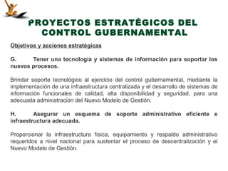 PROYECTOS ESTRATÉGICOS DEL
        CONTROL GUBERNAMENTAL
Objetivos y acciones estratégicas

G.     Tener una tecnología y sistemas de información para soportar los
nuevos procesos.

Brindar soporte tecnológico al ejercicio del control gubernamental, mediante la
implementación de una infraestructura centralizada y el desarrollo de sistemas de
información funcionales de calidad, alta disponibilidad y seguridad, para una
adecuada administración del Nuevo Modelo de Gestión.

H.       Asegurar un esquema de soporte administrativo eficiente e
infraestructura adecuada.

Proporcionar la infraestructura física, equipamiento y respaldo administrativo
requeridos a nivel nacional para sustentar el proceso de descentralización y el
Nuevo Modelo de Gestión.
 