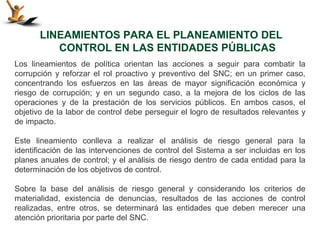 LINEAMIENTOS PARA EL PLANEAMIENTO DEL
          CONTROL EN LAS ENTIDADES PÚBLICAS
Los lineamientos de política orientan las acciones a seguir para combatir la
corrupción y reforzar el rol proactivo y preventivo del SNC; en un primer caso,
concentrando los esfuerzos en las áreas de mayor significación económica y
riesgo de corrupción; y en un segundo caso, a la mejora de los ciclos de las
operaciones y de la prestación de los servicios públicos. En ambos casos, el
objetivo de la labor de control debe perseguir el logro de resultados relevantes y
de impacto.

Este lineamiento conlleva a realizar el análisis de riesgo general para la
identificación de las intervenciones de control del Sistema a ser incluidas en los
planes anuales de control; y el análisis de riesgo dentro de cada entidad para la
determinación de los objetivos de control.

Sobre la base del análisis de riesgo general y considerando los criterios de
materialidad, existencia de denuncias, resultados de las acciones de control
realizadas, entre otros, se determinará las entidades que deben merecer una
atención prioritaria por parte del SNC.
 