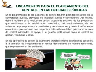 LINEAMIENTOS PARA EL PLANEAMIENTO DEL
            CONTROL EN LAS ENTIDADES PÚBLICAS
En la programación de las acciones de control tendrán prioridad las áreas de la
contratación pública, proyectos de inversión pública y concesiones. Así mismo,
deberá incidirse en la evaluación de los programas sociales, de los programas
que contribuyen a la estabilización económica, del medioambiente, de los
sistemas de presupuesto por resultados y de información y comunicación, entre
otras áreas, precisándose que respecto a estas últimas deben priorizarse labores
de control orientadas al apoyo a la gestión institucional como el control de
gestión, veedurías u otras.

En los operativos de control se examinará preferentemente operaciones sensibles
a la comisión de irregularidades o hechos denunciados de manera recurrente,
que se presenten en las entidades.
 