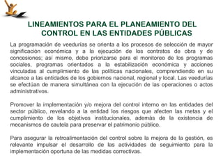 LINEAMIENTOS PARA EL PLANEAMIENTO DEL
          CONTROL EN LAS ENTIDADES PÚBLICAS
La programación de veedurías se orienta a los procesos de selección de mayor
significación económica y a la ejecución de los contratos de obra y de
concesiones; así mismo, debe priorizarse para el monitoreo de los programas
sociales, programas orientados a la estabilización económica y acciones
vinculadas al cumplimiento de las políticas nacionales, comprendiendo en su
alcance a las entidades de los gobiernos nacional, regional y local. Las veedurías
se efectúan de manera simultánea con la ejecución de las operaciones o actos
administrativos.

Promover la implementación y/o mejora del control interno en las entidades del
sector público, revelando a la entidad los riesgos que afecten las metas y el
cumplimiento de los objetivos institucionales, además de la existencia de
mecanismos de cautela para preservar el patrimonio público.

Para asegurar la retroalimentación del control sobre la mejora de la gestión, es
relevante impulsar el desarrollo de las actividades de seguimiento para la
implementación oportuna de las medidas correctivas.
 