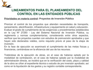 LINEAMIENTOS PARA EL PLANEAMIENTO DEL
          CONTROL EN LAS ENTIDADES PÚBLICAS
Prioridades en materia control: Proyectos de Inversión Pública

Priorizar el control de los proyectos que atienden necesidades de transporte,
saneamiento, electrificación, infraestructura y equipamiento en salud y educación.
Evaluar el grado de cumplimiento de las exigencias y procedimientos establecidos
en la Ley Nº 27293 - Ley del Sistema Nacional de Inversión Pública, su
reglamento y normas complementarias; considerando entre otros aspectos,
verificar que los proyectos cuenten con estudios de preinversión aprobados y que
hayan sido declarados viables, como requisito previo al paso de la etapa de
inversión.
En la fase de ejecución se examinará el cumplimiento de las metas físicas y
financieras, centrándose en la eficiencia del uso de los recursos.

Tratándose de la ejecución de obras, en el caso de haberse optado por la
modalidad de contratación, en el caso de haberse optado por la modalidad de
administración directa, se incidirá que en la verificación del costo, plazo y calidad
de la obra se ciñan al expediente técnico o estudio de pre inversión aprobado; así
como en la liquidación de los gastos y su registro contable correspondiente.
 