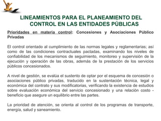 LINEAMIENTOS PARA EL PLANEAMIENTO DEL
          CONTROL EN LAS ENTIDADES PÚBLICAS
Prioridades en materia control: Concesiones y Asociaciones Público
Privadas

El control orientado al cumplimiento de las normas legales y reglamentarias; así
como de las condiciones contractuales pactadas, examinando los niveles de
confiabilidad de los mecanismos de seguimiento, monitoreo y supervisión de la
ejecución y operación de las obras, además de la prestación de los servicios
públicos concesionados.

A nivel de gestión, se evalúa el sustento de optar por el esquema de concesión o
asociaciones público privadas, traducido en la sustentación técnica, legal y
económica del contrato y sus modificatorias, verificando la existencia de estudios
sobre evaluación económica del servicio concesionado y una relación costo -
beneficio que asegure un equilibrio entre las partes.

La prioridad de atención, se orienta al control de los programas de transporte,
energía, salud y saneamiento.
 