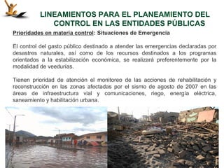 LINEAMIENTOS PARA EL PLANEAMIENTO DEL
             CONTROL EN LAS ENTIDADES PÚBLICAS
Prioridades en materia control: Situaciones de Emergencia

El control del gasto público destinado a atender las emergencias declaradas por
desastres naturales, así como de los recursos destinados a los programas
orientados a la estabilización económica, se realizará preferentemente por la
modalidad de veedurías.

Tienen prioridad de atención el monitoreo de las acciones de rehabilitación y
reconstrucción en las zonas afectadas por el sismo de agosto de 2007 en las
áreas de infraestructura vial y comunicaciones, riego, energía eléctrica,
saneamiento y habilitación urbana.
 