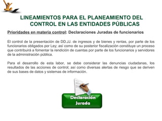 LINEAMIENTOS PARA EL PLANEAMIENTO DEL
           CONTROL EN LAS ENTIDADES PÚBLICAS
Prioridades en materia control: Declaraciones Juradas de funcionarios

El control de la presentación de DD.JJ. de ingresos y de bienes y rentas, por parte de los
funcionarios obligados por Ley; así como de su posterior fiscalización constituye un proceso
que contribuirá a fomentar la rendición de cuentas por parte de los funcionarios y servidores
de la administración pública.

Para el desarrollo de esta labor, se debe considerar las denuncias ciudadanas, los
resultados de las acciones de control; así como diversas alertas de riesgo que se deriven
de sus bases de datos y sistemas de información.
 