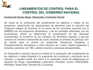 LINEAMIENTOS DE CONTROL PARA EL
                CONTROL DEL GOBIERNO NACIONAL
Control del Sector Mujer, Desarrollo e Inclusión Social

Se incide en la verificación del cumplimiento de objetivos y metas de los
programas, examinando las adquisiciones de alimentos para la atención del
Programa Integral de Nutrición en el marco de los convenios suscritos por el
MIMDES con los programas alimentarios, y de los contratos celebrados con los
proveedores, donde se determinará el cumplimiento de las cláusulas
contractuales, la economía en las compras, los beneficios logrados y que las
compras se orienten al desarrollo de zonas ubicadas en ámbitos de pobreza. Son
de interés para el control los programas Desayunos Escolares y
Complementación Alimentaria a niños menores de 3 años, madres gestantes y
lactantes, personas con TBC, adultos mayores y personas discapacitadas.

En Desarrollo e Inclusión Social se incidirá en la evaluación del cumplimiento de
los objetivos y metas dirigidos a la superación de la pobreza y promoción de la
inclusión y equidad social; así como a la protección social de poblaciones en
situación de riesgo, vulnerabilidad y abandono. Prioridad: Juntos, FONCODES,
PRONAA, Wawa Wasi, Pensión 65 y Cunamás.
 