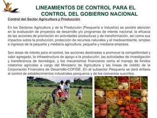 LINEAMIENTOS DE CONTROL PARA EL
                    CONTROL DEL GOBIERNO NACIONAL
Control del Sector Agricultura y Producción

En los Sectores Agricultura y de la Producción (Pesquería e Industria) se pondrá atención
en la evaluación de proyectos de desarrollo y/o programas de interés nacional, la eficacia
de las acciones de promoción en actividades productivas y de transformación, así como sus
impactos sobre la producción, protección de recursos naturales y el medioambiente, empleo
e ingresos de la pequeña y mediana agricultura, pequeña y mediana empresa.

Son áreas de interés para el control, las acciones destinadas a promover la competitividad y
valor agregado, la infraestructura de apoyo a la producción, las actividades de investigación
y transferencia de tecnología, y los mecanismos financieros como el manejo de fondos
rotatorios agrícolas a cargo del Ministerio de Agricultura y las líneas de crédito de la
Corporación Financiera de Desarrollo-COFIDE. En el subsector Pesquería se dará énfasis
al control de establecimientos industriales pesqueros y de los convenios suscritos.
 