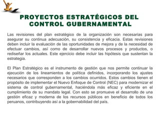 PROYECTOS ESTRATÉGICOS DEL
         CONTROL GUBERNAMENTAL
Las revisiones del plan estratégico de la organización son necesarias para
asegurar su continua adecuación, su consistencia y eficacia. Estas revisiones
deben incluir la evaluación de las oportunidades de mejora y de la necesidad de
efectuar cambios, así como de desarrollar nuevos procesos y productos, o
rediseñar los actuales. Este ejercicio debe incluir las hipótesis que sustentan la
estrategia.

El Plan Estratégico es el instrumento de gestión que nos permite continuar la
ejecución de los lineamientos de política definidos, incorporando los ajustes
necesarios que corresponden a los cambios ocurridos. Estos cambios tienen el
propósito de implementar el Nuevo Enfoque de Control (NEC) para modernizar el
sistema de control gubernamental, haciéndola más eficaz y eficiente en el
cumplimiento de su mandato legal. Con esto se promueve el desarrollo de una
gestión eficaz y moderna de los recursos públicos en beneficio de todos los
peruanos, contribuyendo así a la gobernabilidad del país.
 