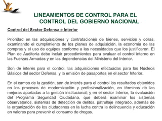 LINEAMIENTOS DE CONTROL PARA EL
                 CONTROL DEL GOBIERNO NACIONAL
Control del Sector Defensa e Interior

Prioridad en las adquisiciones y contrataciones de bienes, servicios y obras,
examinando el cumplimiento de los planes de adquisición, la economía de las
compras y el uso de equipos conforme a las necesidades que los justificaron. El
Plan de Auditoría debe incluir procedimientos para evaluar el control interno en
las Fuerzas Armadas y en las dependencias del Ministerio del Interior.

Son de interés para el control, las adquisiciones efectuadas para los Núcleos
Básicos del sector Defensa, y la emisión de pasaportes en el sector Interior.

En el campo de la gestión, son de interés para el control los resultados obtenidos
en los procesos de modernización y profesionalización, en términos de las
mejoras aportadas a la gestión institucional; y en el sector Interior, la evaluación
del Programa Seguridad Ciudadana, que deberá examinar los sistemas
observatorios, sistemas de detección de delitos, patrullaje integrado, además de
la organización de los ciudadanos en la lucha contra la delincuencia y educación
en valores para prevenir el consumo de drogas.
 