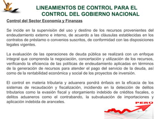 LINEAMIENTOS DE CONTROL PARA EL
                  CONTROL DEL GOBIERNO NACIONAL
Control del Sector Economía y Finanzas

Se incide en la supervisión del uso y destino de los recursos provenientes del
endeudamiento externo e interno, de acuerdo a las cláusulas establecidas en los
contratos de préstamo o convenios suscritos, de conformidad con las disposiciones
legales vigentes.

La evaluación de las operaciones de deuda pública se realizará con un enfoque
integral que comprenda la negociación, concertación y utilización de los recursos,
verificando la eficiencia de las políticas de endeudamiento aplicadas en términos
de la generación de recursos para atender el pago del servicio de la deuda, así
como de la rentabilidad económica y social de los proyectos de inversión.

El control en materia tributaria y aduanera pondrá énfasis en la eficacia de los
sistemas de recaudación y fiscalización, incidiendo en la detección de delitos
tributarios como la evasión fiscal y otorgamiento indebido de créditos fiscales, o
delitos aduaneros como el contrabando, la subvaluación de importaciones y
aplicación indebida de aranceles.
 
