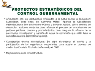 PROYECTOS ESTRATÉGICOS DEL
         CONTROL GUBERNAMENTAL
 Articulación con las instituciones vinculadas a la lucha contra la corrupción:
  Suscripción, entre otros, del Convenio Marco Tripartito de Cooperación
  Interinstitucional con el Ministerio Público y el Poder Judicial, con el objetivo de
  desarrollar acciones conjuntas para afianzar el proceso de armonización de
  políticas públicas, normas y procedimientos para asegurar la eficacia de la
  prevención, investigación y sanción de actos de corrupción que están bajo la
  competencia de la Contraloría General.

 Cooperación técnica internacional: Se logró incrementar el interés y la
  participación de los organismos cooperantes para apoyar el proceso de
  modernización de la Contraloría General y el SNC.

 Mejoramiento de la Infraestructura.
 