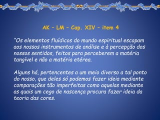 AK – LM – Cap. XIV – item 4
“Os elementos fluídicos do mundo espiritual escapam
aos nossos instrumentos de análise e à percepção dos
nossos sentidos, feitos para perceberem a matéria
tangível e não a matéria etérea.
Alguns há, pertencentes a um meio diverso a tal ponto
do nosso, que deles só podemos fazer ideia mediante
comparações tão imperfeitas como aquelas mediante
as quais um cego de nascença procura fazer ideia da
teoria das cores.
 