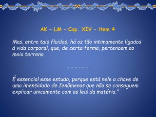 AK – LM – Cap. XIV – item 4
Mas, entre tais fluidos, há os tão intimamente ligados
à vida corporal, que, de certa forma, pertencem ao
meio terreno.
- - - - - -
É essencial esse estudo, porque está nele a chave de
uma imensidade de fenômenos que não se conseguem
explicar unicamente com as leis da matéria.”
 