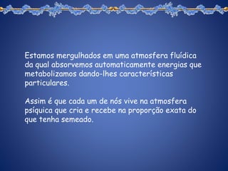 Estamos mergulhados em uma atmosfera fluídica
da qual absorvemos automaticamente energias que
metabolizamos dando-lhes características
particulares.
Assim é que cada um de nós vive na atmosfera
psíquica que cria e recebe na proporção exata do
que tenha semeado.
 