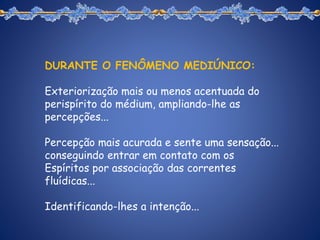 DURANTE O FENÔMENO MEDIÚNICO:
Exteriorização mais ou menos acentuada do
perispírito do médium, ampliando-lhe as
percepções...
Percepção mais acurada e sente uma sensação...
conseguindo entrar em contato com os
Espíritos por associação das correntes
fluídicas...
Identificando-lhes a intenção...
 